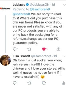 Loblaws responds with a panicked tweet about how sorry they are for my experience and asking for the store number etc. I responded by saying, I was trying to make a joke, you know, jerk chicken and nice chicken! I ended with a self-deprecating comment that it's not funny if I have to explain it. 