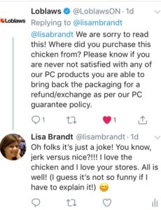 Loblaws responds with a panicked tweet about how sorry they are for my experience and asking for the store number etc. I responded by saying, I was trying to make a joke, you know, jerk chicken and nice chicken! I ended with a self-deprecating comment that it's not funny if I have to explain it.