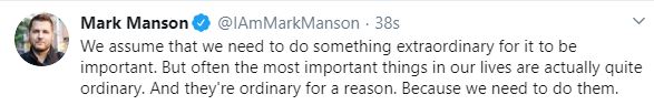 A snip of a tweet from author Mark Manson that reads: We assume that we need to do something extraordinary for it to be important. But often the most important things in our lives are actually quite ordinary. And they're ordinary for a reason. Because we need to do them. 