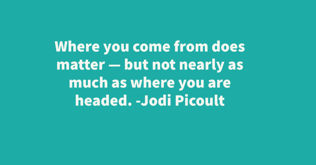 teal background with white lettering that reads: Where you come from does matter - but not nearly as much as where you are headed. Jodi Picoult