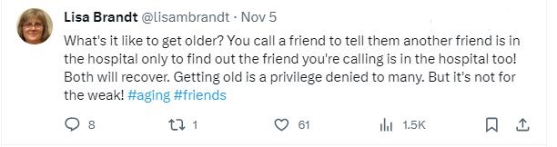 My tweet reads: What's it like to get older? You call a friend to tell them another friend is in the hospital only to find out the friend you're calling is in the hospital too! Both will recover. Getting old is a privilege denied to many. But it's not for the weak.
