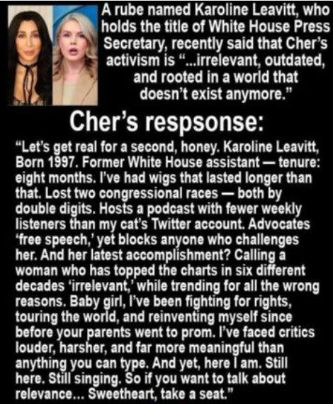 Leavitt apparently said Cher is rooted in a world that doesn't exist anymore. The "response" from Cher reads: Let's get real for a second, honey. Karoline Leaveitt. Born 1997. Former White House assistant - tenure: eight months. I've had wigs that lasted longer than that. Lost two congressional races - both by double digits. Hosts a podcast with fewer weekly listeners than my cat's Twitter account. Advocates 'free speech,' yet blocks anyone who challenges her. And her latest accomplishment? Calling a woman who has topped the charts in six different decades "irrelevant" while trending for all the wrong reasons. Baby girl, I've been fighting for rights, touring the world, and reinventing myself since before your parents went to prom. I've faced critics louder, harsher, and far more meaningful than anything you can type. And yet, here I am. Still here. Still singing. So if you want to talk about relevance...Sweetheart, take a seat."