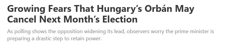 Headline reads: Growing Fears that Hungary's Orban May Cancel Next Month's Election.  Sub headline reads: As polling shows the opposition widening its lead, observers worry the prime minister is preparing a drastic step to retain power.