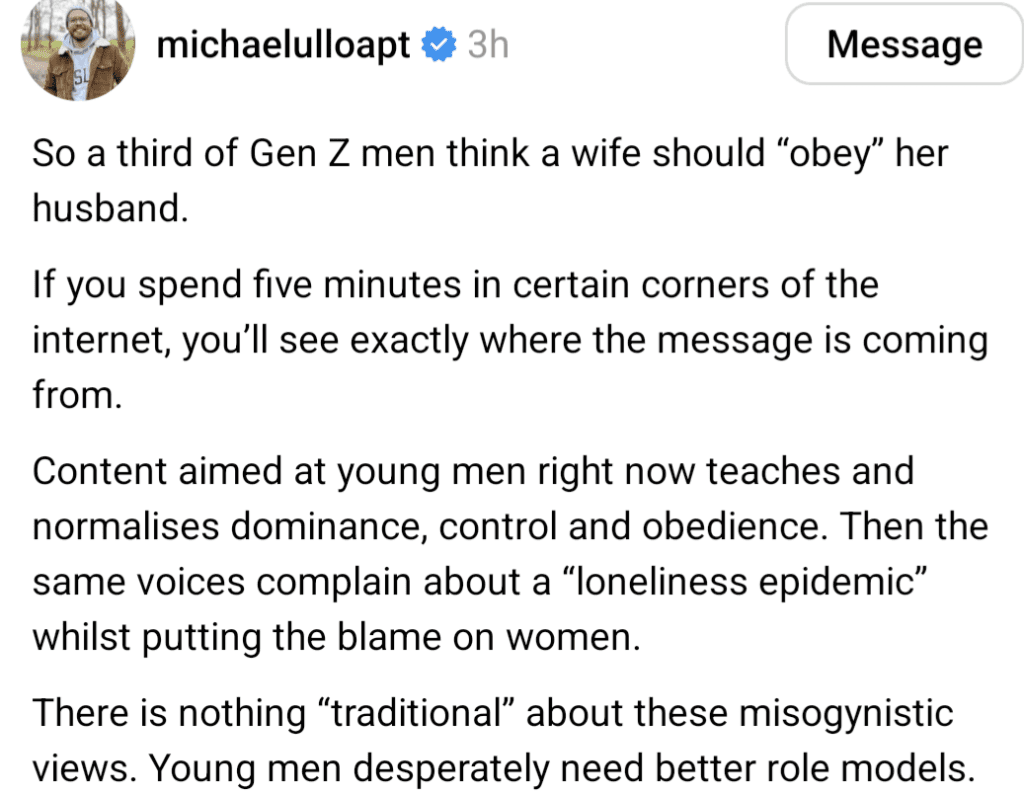 So a third of Gen Z men think a wife should "obey" her husband. If you spend five minutes in certain corners of the internet, you'll see exactly where the message is coming from. Content aimed at young me right now teahes and normalises dominance, control, and obedience. Then the same voices complain about the "loneliness epidemic" whilst putting the blame on women. There is nothing "traditional" about these mysogynistic views. Young men desperately need better role models. 